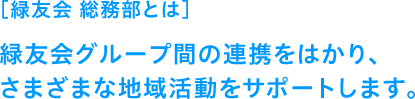 ［緑友会 総務部とは］緑友会グループ間の連携をはかり、さまざまな地域活動をサポートします。